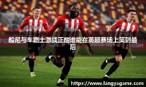 般尼与车路士激战正酣谁能在英超赛场上笑到最后