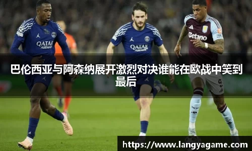 巴伦西亚与阿森纳展开激烈对决谁能在欧战中笑到最后