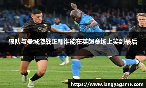 狼队与曼城激战正酣谁能在英超赛场上笑到最后